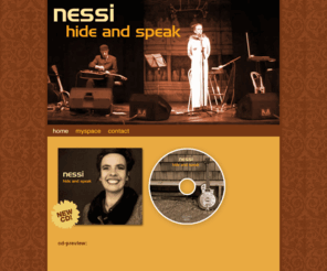 nessimusic.com: Nessi - Hide And Speak
Official NESSI Website // NESSI is the German singer Nessi Tausendschoen with Canadian guitar player William Mackenzie and they have released their first CD together in 2008 entitled HIDE AND SPEAK.The CD is a minimalistic blend of jazzy, folky, rootsy tunes with a European flavor naturally. The CD contains 12 original songs and 3 covers.They are based out of Cologne, Germany and started writing songs together in the 90..s and performed in such diverse paces as India, Brazil, Europe and Canada. Nessi Tausendschoen has already released 6 CD..s in her native Germany. She has recorded jazz, classical, and chanson songs in German, English and French.She is known in Germany, Austria and Switzerland with her award winning Kaberet solo shows performed on TV, radio and in theaters. William Mackenzie also performs with the Billy Bob Buddha Band all over Europe and they have recorded 2 CD..s.The CD Hide and Speak was recorded on Salt Spring Island BC Canada and Cologne Germany and post production in Berlin.They have some great guest musicans like Canadian recording artist Harry Manx and Canadian guitarist Kevin Breit (Nora Jones Band).The CD will be available in shops soon.