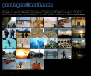 paulegan.org: Paul Egan - Photo Album
Photograph album of Paul Egan. : Welcome. I am a computer geek who likes to travel & take the occasional photograph. As you'll see if you browse through these photos I'm not the best of photographers - in particular you'll notice a shocking lack of people in these albums. If you'd like a copy of the original of any of these send me an email and let me know.