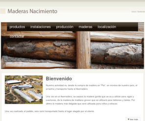 maderasnacimiento.com: Maderas Nacimiento
Aserradero, Maderas Nacimiento; Empresa dedicada a la compra de rboles en pie de montes para despus transformarla en tablones, vigas, cuartones, tarima, etc. Todo ello en madera de castao, roble y pino. Especialidad en vigas y cuartones.