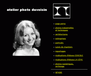 photoduvoisin.ch: Atelier photo studio, photographe professionnel, reportages 
Duvoisin photographe diplômé. Créations photographiques près Neuchâtel. Atelier photo, reportages, prises de vues noir-blanc et couleur, portrait, catalogues, prospectus, développements, agrandissements, studio, laboratoire, photographies analogiques photos numériques, galerie de photos d'élèves