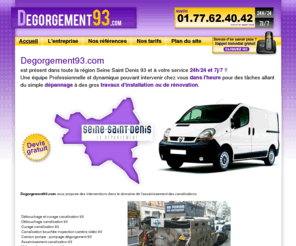 degorgement93.com: Degorgement 93 Seine Saint Denis - Tel : 01.77.62.40.42 - Dégorgement Curage Canalisation 24h/24 et 7j/7 Seine Saint Denis 93 Ile de France
Entreprise Dégorgement : Débouchage Canalisation Dégorgement 24h/24 et 7j/7 dans toute la région Seine Saint Denis 93 - Tel : 01.77.62.40.42