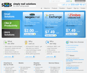 uk-hosted-exchange.com: Best Unlimited space Hosted Exchange Hosting, Email Hosting, Hosted CRM Dynamics,Superb Google Apps full uk support, Zimbra, POP3, IMAP, SMTP, iPhone, email experts - Simply Mail Solutions
Exchange, IMAP, POP3, SMTP, PUSH EMAIL, Blackberry, Google Apps with UK Support, Email Hosting and Hosted CRM 
by Simply Mail Solutions. The best Unlimited Space Hosted Exchange hosting and Hosted Zimbra hosting  
company for 
individuals, small and medium businesses - Hosted Exchange 2003 Hosted Exchange 2007 Blacbkberry CRM google apps Zimbra all at the best prices