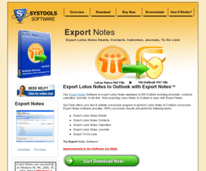 export-notes.com: SysTools Export Notes for Notes to Outlook Conversion to Convert NSF to PST
Export Notes software to convert Lotus Notes to Outlook witth all emails, contacts, journals, calendars, to-do lists. Export notes software allow users to convert unlimited nsf files to Outlook PST files. Export Notes software can be used separately as Lotus Notes Address Book converter software as it coverts Lotus notes address book to Outlook too. Using Export Notes software users can read their Lotus Notes emails, contacts, calendarentries, journals, to-do lists in Ms Outlook.