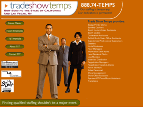 tradeshowtemps.com: Trade Show Temps - Call 888.74-TEMPS
Trade Show Temps is a temporary staffing agency providing professional, super friendly staff specialized in trade shows, conventions and meetings since 1997 in San Francisco, San Jose, Los Angeles, Long Beach, Anaheim and San Diego.   Trade Show Temps employs articulate, efficient registration specialists and typists, conference assistants, super friendly greeters, topnotch supervisors and management, all bonded and insured.   What you see on site is a polished, uniformed, enthusiastic group representing your company or association with excellent customer service.