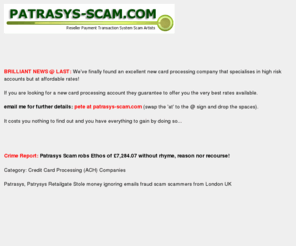 patrasys-scam.com: Patrasys Scam Patrysys stole money ignoring emails fraud Patrasys scams London UK
Patrasys scam SCAMMED us out of £7,284.07! (£7,343.94 in payments taken - £59.85 credited to our bank account!) Patrasys Retailgate, UK Headoffice, 23 Austin Friars, London, England, EC2N 2QP