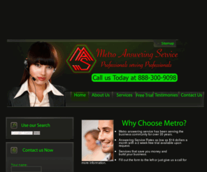 metroansweringservice.com: Welcome to Metro Answering Service
Metro Answering Service, family owned and operated for over 44 years. Metro Answering Service has been providing professional services with a personal touch, to business community on a national scale. Our services include voice logging, 24/7 service, rates as low as $16 a month, message delivery via fax, phone, pager, email, and voicemail, overflow answering, Bi-lingual operators, and total automation that meets your budget. We wish to serve you give us a call at 812-941-3305.