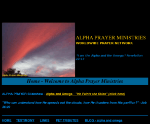 alphava.com: ALPHA PRAYER MINISTRIES
Does God Still Hear and Answer Prayer?  Definitely! APM is devoted to praying for your needs. Prayer requests accepted for pets also.  Not affiliated with any other 'Alpha' ministry.