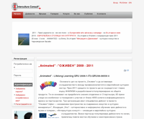 inter-cultura.eu: Home | Intercultura Consult
Intercultura Consult serves international arts, culture professionals and business, public and commercial teams. ICC is the partner of NGOs, public institutions, organisations in international and intercultural projects, integrated. Through creative and intercultural projects we provided integrated modules of informal learning to cultural managers and arts professionals in Bulgaria and in Europe. ICC is actively engaged in EU cooperation in culture- and policy development, as a tool to innovate socioeconomic contexts and partnerships, regional, national and international capacity building and learning platforms. Yearly two international platforms of ICC are focused on partner exchange 50 partners from Europe and Bulgaria. The Innovation Arts and Culture project was an ICC initiative in 2006-2007.  Publications of ICC are available as PDF documents from inter-cultura.eu
ICC collaborates with creative industries companies in setting up European public-private partnerships. ICC works with experts with artistic and cultural know-how, offering skills and techniques from various fields, contexts and generations. The expertise of ICC covers cross-sectoral and inter-disciplinary interests of the creative industries, the education sector, the cultural sector, arts and culture professionals, language and culture experts