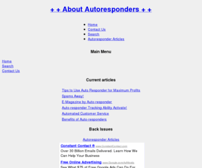 about-autoresponders.com: About Autoresponders - Home
The Autoresponders Information and Resource Site, Benefits of Auto-responders - An About Autoresponders Article, Automated Customer Service - An About Autoresponders Article, Auto-responder Tracking Ability Activate! - An About Autoresponders Article, E-Magazine by Auto-responder - An About Autoresponders Article, Spams Away! - An About Autoresponders Article