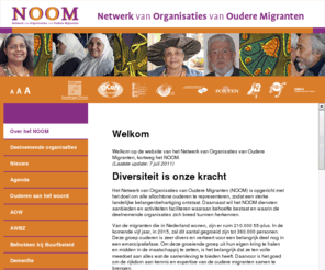 netwerknoom.nl: NOOM Netwerk van Organisaties van Oudere Migranten
Welkom op de webpagina van het Netwerk van Organisaties van Oudere Migranten, kortweg NOOM. Ons doel is om alle oudere migranten te representeren waarmee een sterke landelijke belangenbehartiging ontstaat. Daarbij wil het NOOM diensten aanbieden en activiteiten faciliteren waaraan behoefte is en waarin de deelnemende organisaties zich breed kunnen herkennen.