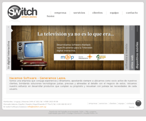 switch.com.uy: Switch Software Solutions | Desarrollo de Software | Montevideo Uruguay
Switch es una empresa de desarrollo de software dedicada al diseÃ±o y programaciÃ³n de sistemas para la televisiÃ³n digital interactiva, diseÃ±o y desarrollo de sitios web, y desarrollo de software a medida.