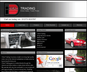 tradepricemotors.com: I-deal Trading Quality Used Cars in Kings Business Centre, Reeds Lane, Sayers Common, West Sussex, UK | Ideal Motors
I-Deal Tradings business model is to bring high quality motor cars to the internet marketplace at trade prices by by-passing the forecourts.  <br /> I-Deal Trading goes to market directly through the internet and relies totally on trade priced vehicle sales.  <br /> We operate with very low overheads in a car compound with approximately 75 cars to choose from.  Anything from £700 to £30,000 there is something for everyone. <br /> <br /> All our cars are <b> HPI clear guaranteed</b>  and with our very own <b> 3 month/5,000 mile Dealer Direct Warranty offered as standard on every vehicle</b> * you can be rest assured of buying good quality trouble free motoring. *(Excludes vehicles older than 15 years, with more than 150,000 miles and under £1000 in value)<br /> Finance available, apply on our website for a quick decision.  Subject to status.<br /> <b> www.tradepricemotors.com the site to remember!  Buy smart, buy direct, buy trade!</b> <br /> 