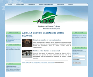 adcsecurite.com: Assistance Drôme Collines: Accueil
[singlepic id=168 w=120 h=90 float=left]Sécurisez vos sites et vos manifestations
Notre expérience et la diversité de nos domaines d'intervention nous permettent d'apporter des réponses globales 