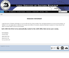 lsem-mi.org: Welcome to lsem-mi.org
Legal Services of Eastern Michigan (LSEM) has its roots in local bar associations providing voluntary services to the poor. Flint established a legal aid society in 1951. With the advent of the War on Poverty in 1965, the federal government funded separate legal aid organizations in Genesee, Saginaw, and Bay-Midland counties. To provide the most efficient and cost effective service to clients, these organizations merged with LSEM. With the formation of the federal Legal Services Corporation and access to expansion grants in the late 1970's, LSEM expanded to include six new counties. The agency's current service area includes: Arenac, Bay, Clare, Genesee, Gladwin, Gratiot, Huron, Isabella, Lapeer, Midland, Saginaw, Sanilac, St. Clair and Tuscola counties.