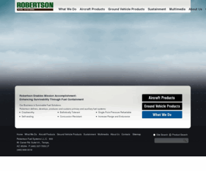 robertsonaviation.com: Self-Sealing Fuel Tanks, Explosion Proof, Ballistic Fuel Tanks, Fuel Containment, Fuel Safe Fuel Cells: Roberston Fuel Systems, LLC
Robertson Fuel Systems, defines, develops, and produces self-sealing fuel tanks, explosion proof, ballistic fuel tanks, crashworthy fuel containment systems, and fuel safe fuel cells for rotary and fixed winged aircraft and ground combat vehicles since 1976.