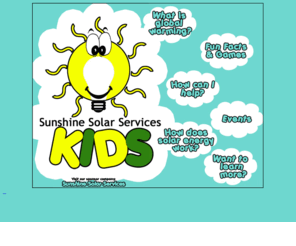 ssskids.com: Sunshine Solar Services Kids: Helping Kids Like You Make A Difference!
At SSS Kids, we're dedicated to helping kids learn all about global warming and solar energy! Learn the fun way with pictures, games, and more! Help the environment and have fun while doing it!