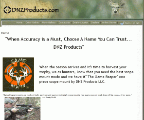 dednutz.com: Home : Welcome To DNZProducts.com. When Accuracy is a Must, Choose...DNZ Products, Made from top grade billet aluminum, When Accuracy is a Must, Choose...DNZ Products
Welcome To DNZProducts.com. When Accuracy is a Must, Choose...DNZ Products, Made from top grade billet aluminum : Home - Game Reaper Hats,T-Shirts,Decals *ABC's of tube heights and info Freedom Reaper Scope Mounts Game Reaper Scope Mounts Scope Mount Replacement parts Custom Shop Lock A Cart Browning A Bolt, Remington 700 Game Reaper T-Shirts, Thompson Encore, Omega, Pro Hunter, Harrington Richardson-HandiRifle, Savage Round Back Receiver, Remington Model 7, 673, XR100 Browning BAR,  Long ActionBLR CVA Rifle, Remington 7400,7600,7615, 750, Ruger 10-22, Winchester model 70, CVA Black Powder, Kimber 84M, Kimber 8400, WSM Game Reaper - Embroidery Hats, Browning A Bolt-Mountain TI Traditions Black Powder, Marlin 1895, 336,  XLR Savage Flat Back Receiver, Savage 93R17, Marlin 917V, 925R Tikka, T3 Mossberg, 100 ATR,  4X4 ABCs of tube heights, Game Reaper Decal, Mossberg Shotgun, Screws, Rings, Benelli Shotgun, Browning T Bolt,, Knight KP1 Benelli R1 Rifle, Weatherby Standard Receiver, Ring Inserts, Weatherby Vanguard, Remington 700, Long Range MOA Browning, Short Action BLR Browning, X Bolt Remington, 742, 760 Savage, Round Receiver-Long Range, Freedom Reaper CarryHandleMount, Freedom Reaper Picatinny Rail, Marlin XL7, Remington Genesis, Remington 597, Howa 1500, Scope Mounts, scopemount, scope, mount, aluminum, top grade, low mount, high mount, custom made, firearm, one piece