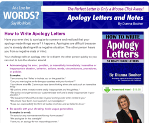 apologylettersonline.com: How to Write Apology Letters by Dianna Booher
If you'd like to make the apology letter process even easier, we can help even more. If you still can't find the right words to apologize and improve the situation quickly, try our professionally written package of sample apology letters and notes.