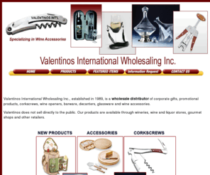 valentinosintl.com: Valentinos International Wholesaling Inc. is a wholesale distributor of corkscrews, wine openers, barware, decanters, glassware and wine accessories.
Valentinos International Wholesaling Inc. is a wholesale distributor of Decantus Wine Aerators, corkscrews, wine openers, barware, decanters, glassware and wine accessories