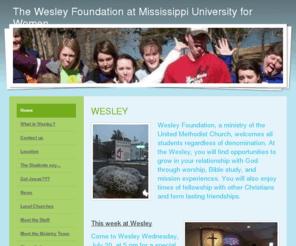 muwwesley.com: The Wesley Foundation at Mississippi University for Women :: WESLEY
WESLEY: Wesley Foundation, a ministry of the United Methodist Church, welcomes all students regardless of denomination. At the Wesley, you will find opportunities to grow in your relationship with God through worship, Bible study, and mission experiences. You will also enjoy times of fellowship with other Christians and form lasting friendships.