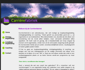 carrierefabriek.com: Welkom bij de Carrierefabriek, de ideale stap naar een nieuwe Carriere. De beste Keuze als u op zoek bent naar Loopbaanbegeleiding, Ontslagbegeleiding en/of Coaching.
Carrirefabriek is een adviesbureau, dat zich toelegt op loopbaanbegeleiding, ontslagbegeleiding en coaching. Totaal gericht op persoonlijke groei van u, uw organisatie en uw medewerkers. Wij onderscheiden ons, doordat wij niet alleen een verandering met de mond willen belijden, maar ook fysiek activiteiten willen oppakken. Dit heeft vaak tot gevolg, dat er daadwerkelijk een knop omgaat bij mensen en/of organisaties, omdat men uit de vertrouwde omgeving wordt gehaald. De kernwoorden hierbij zijn pro-actief, verantwoordelijkheid nemen, resultaatgericht en buiten geijkte paden treden.