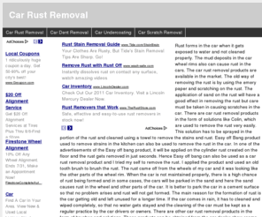 carrustremoval.com: Car Rust Removal
Rust forms in the car when it gets exposed to water and not cleaned properly. The mud deposits in the car wheel rims also can cause rust in the cars. The car rust removal products are available in the market. The old way of removing the rust is by using the emery paper and scratching on the rust. The application of sand on the rust will have a good effect in removing the rust but care must be taken in causing scratches in the car. There are car rust removal products in the form of solutions like Colin, which are used to remove the rust very easily. This solution has to be sprayed in the portion of the rust and cleaned using a towel to remove the stains and rust. Easy off Bang product used to remove strains in the kitchen can also be used to remove the rust in the car. In one of the advertisements of the Easy off bang product, it will be applied on the cylinder rust created on the floor and the rust gets removed in just seconds. Hence Easy off bang can also be used as a car rust removal product and I tried my self to remove the rust. I applied the product and used an old tooth brush to brush the rust. The rust came off from the wheels of my car and it was looking like the other parts of the wheel rim. When the car is not maintained properly, there is a high chance of rust being formed and in some cases, the cars will be parked in the sand and here the sand causes rust in the wheel and other parts of the car. It is better to park the car in a cement surface so that no problem arises and rust will not get formed. The main reason for the formation of rust is the car getting old and left unused for a longer time. If the car comes in rain, it has to cleaned and wiped completely, so that no water gets stayed and the cleaning of the car must be kept as a regular practice by the car drivers or owners. There are other car rust removal products in the form of brushes and solutions. These products can be obtained from the car dealer show rooms and also in the car mechanic work shop places where cars are serviced. ﻿