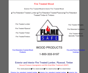 fire-treated-wood.com: Fire Treated Wood,Fire Treated Retardant Lumber,Fire Treated Plywood
Fire Treated Wood, Fire Treated Plywood, Fire Treated Lumber, Fire Treated timber, vacuum, pressure treated, fire retardant, impregnated with Flame Safe fire retardant to comply with the ASTM E84 standard and shall have a flame spread of 25 or less. Fire rated plywood, 1-800-333-9197.