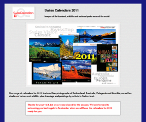 calendars.ch: Swiss Calendars Online : with photographs of Switzerland, the Alps and landscapes worldwide plus nature photos by Swiss photographers
Our range of calendars for 2011 depicts Switzerland with its alpine scenes and pastoral landscapes, plus photos of national parks worldwide by Swiss photographers