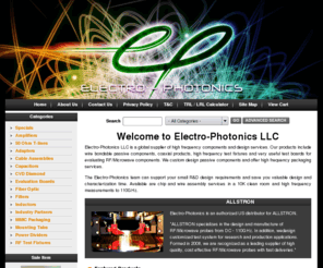 electro-photonics.com: Electro-Photonics LLC 
High frequency components and design  services, wire bondable passive components, coaxial products, printed  antennas and eval test boards for evaluating RF/Microwave components, custom design passive components, high frequency packaging services, evaluation printed circuit boards (PCB) for RF, Microwave, and Optical networking components

Electro-Photonics LLC, MMIC packaging design. 3D EM analysis, hybrid circuit design and high frequency measurement

Electro-Photonics LLC, eval boards, evaluation printed circuit boards (PCB) for RF/Microwave, and Optical networking components

Electro-Photonics LLC,MIC hybrid design, assembly, chip and wire design, MMIC high frequency packaging, 50GHz, on wafer measurements

Electro-Photonics LLC,MIC hybrid design, assembly, chip and wire design, MMIC high frequency packaging, 50GHz, on wafer measurements

Electro-Photonics LLC, eval boards, evaluation printed circuit boards (PCB) for RF/Microwave, RF cable assemblies , 18GHz LOW LOSS FLEXIBLE CABLE ASSEMBLIES, High Frequency MMIC Packagin

Electro-Photonics LLC, wire bondable passive components, coaxial products, printed  antennas for RF/Microwave applications

Electro-Photonics LLC, wire bondable inductors and capacitors are commonly used in  hybrid circuits. Our quartz spiral inductors  offer excellent high frequency  performance, while minimizing parasitic effects. The wire bondable single layer capacitors are  used for RF bypass, AC coupling and resonant circuits, patch antennas optimized for MIMO WiFi applications at 2.4GHz

Chemical Vapor Deposition (CVD) diamond, cvd diamond substrate, thermal management

RF Microwave 3dB 90 Degree hybrid couplers, Directional Couplers, Combiners and Dividers, Power Resistors and Terminations in frequency ranges from 30 MHz to 4 GHz and power levels from 60 watts to 500 watts

RF couplers, 3dB Hybrid Coupler, 90 Degree Hybrid Couplers, 90¡ couplers, Quadrature, Power dividers, 2 way Combiners Dividers, two-way combiner divider, high power, hi-power, microwave, Electro-Photonics LLC, RF Splitters, Power Resistors, Power Terminations, Coaxial Terminations, Custom Designs

Electro-Photonics LLC, wire bondable, quartz spiral inductors, coaxial products, printed  antennas for RF/Microwave applications

Electro-Photonics LLC, patch antennas optimized for MIMO WiFi applications at 2.4GHz.  The antenna has an optimized RF  launch for quick measurements. This patch antenna can be used as a single  element or in an array configuration for RF/Microwave applications

Electro-Photonics LLC, wire bondable , coaxial products, printed  antennas for RF/Microwave applications

Electro-Photonics LLC, RF microwave two (2) way, power divider, power combiner, power splitter with SMA female (jack) coaxial connectors.  Input power levels up to 50 watts can be handled in both power divider and power combiner applications. Low insertion loss, high isolation and excellent VSWR

Electro-Photonics LLC, 2-way SMA-Jack power divider, 2-way SMA-Jack power combiner, 2-way N-female power divider, 2-way N-female power combiner, 2-way power divider, 2-way power combiner, 2-way power dividers, 2-way power combiners, two-way power divider, two-way power combiner, 2-way wireless power divider, 2-way wireless power combiner, 2-way broadband power divider, 2-way broadband power combiner, 2-way microwave power divider, 2-way microwave power combiner, 2-way rf power divider, 2-way rf power combiner, 2-way Wilkinson power divider, 2-way Wilkinson power combiner, 3 dB power split, 1:2 splitter, 2:1 combiner, 50 ohm, coaxial, coax, 700 MHz Public Safety Band, 800 MHz cellular, GSM 850, 900, 1800, 1900, PCS 1900, 1-2 GHz L-Band, GPS, W-CDMA-3G, RFID, IEEE802.11b/g, 2.45 GHz ISM, Wi-Fi, WiFi, 2.3, 2.5 GHz WiMAX

The industry leader in evaluation printed circuit boards (PCB) for RF/Microwave, and Optical networking components

fiber optic patch cords and fiber optic attenuators

