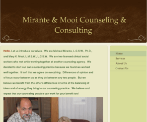 counselingelkhartindiana.com: Mirante & Mooi Counseling & Consulting - Home
Hello. Let us introduce ourselves.  We are Michael Mirante, L.C.S.W., Ph.D., and Mary K. Mooi, L.M.S.W., L.C.S.W.  We are two licensed clinical social workers who met while working together at another counseling agency.  Wedecided to start our own counseli