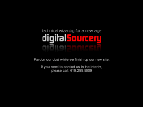 digitalsourcery.com: Digital Sourcery :: New Site Coming Very Soon
Home of Digital Sourcery, offering technical solutions for a new age. A consultancy for 
home, small and medium-sized businesses for web design, e-commerce, databases, programming, multimedia and more.