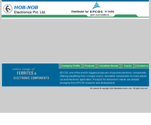 hobnobelectronics.com: Hob-Nob Electronics Pvt. Ltd., EPCOS, EPCOS AG Ferrites , Ferrites, Electronics Component, Mr. B.S. Randhawa, Chitra Vihar, Behind Radhu Palace Cinema, in Delhi, in India
Hob-Nob Electronics Pvt. Ltd., EPCOS, EPCOS AG Ferrites , Ferrites, Electronis Component, EE Core, EC Core, ER Core, RM Core, ELP Core, ETD Core, PQ Core, DE Core, POT Core, FED Core, Toroid Core, Metal Oxide Varistors, Ceramic Chip Capacitors, Film Capacitors, SAW Filters, Thermistors, Inductors & Transformers, P. F. Correction Capacitors, Aluminium Electrolytic Capacitors, Chip Resistors, Surge Arrestors (GD Tubes), Mr. B.S. Randhawa, Chitra Vihar, Behind Radhu Palace Cinema, in Delhi, in India