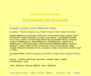 incoming.me: INCOMING POZNAN WARSZAWA WROCLAW GDANSK POLAND,HOTELS BUS GUIDES TRANSFERS
INCOMING,POLAND POLEN POLJSKA POLOGNE POLSKA,POZNAN WROCLAW GDANSK WARSZAWA,KRAKOW,WYCIECZKA DO 
BUDAPESZTU,,WYCIECZKA DO PRAGI TROPICAL ISLANDS PARYŻA,WIEDEŃ,CZECHY,FORMUŁA1,EURO 2012,OBOZY,SPA,CHORWACJA,SPORT,PILKA NOZNA,BUS,TRANSFERS,TRAPER