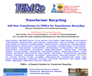 transformerrecycling.us: Transformer Recycling - Transformer Recycling Provides Money in Your Pocket!
TEMCo Transformer Manufacturer sales - TEMCo is now offering to buy your old transformer for transformer recycling.  By transformer recycling your company yield additional revenue for replacement transformer, and help save the environment by not sending these transformers to the landfills. TEMCo manufactures a variety of electrical power transformers: 1-phase transformers and 3-phase transformers including step-up transformers and step-down transformers, auto transformers and control transformers k-factor, etc. Transformer manufacturer for almost 40 years.