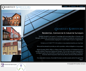 qhh.co.uk: Quartley Surveyors - Residential, Commercial & Industrial Chartered Surveyors
Quartley and Co are residential, commercial and industrial surveyors based in Trowbridge, Wiltshire, with offices in Swindon and Abingdon, offering structural surveys, building surveys, home buyer surveyors, home buyer reports, party wall surveyors, party wall awards, valuations, dilapidation surveyors, land surveys, boundary wall surveyors, rating appeals, rent reviews, building insurance valuations for any property, from small residential houses up to large industrial factories. We also operate in Kennet, South Wiltshire, North Wiltshire, BANES, East Somerset, North Dorset, Shaftesbury, Gillingham, Corsham, Keynsham, South Glos, South Gloucestershire, Yate, Chipping Sodbury, Thornbury, Bradford on Avon, Melksham, Warminster, Westbury, Chippenham, calne, Devizes, Marlborough, malmesbury, Wootton Bassett, Cricklade, pewsey, Tidworth, Amesbury, Salisbury, Wilton, Andover, Downton, Shaftesbury, Frome, Mere, Shepton Mallet, Yeovil, Castle Cary, Wincanton, Wells, Bath, Radstock, Midsomer Norton, Paulton, Chew Valley, Bristol, North Somerset, South Glos