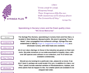 syringaplus.com: Syringa Plus - Nursey Liners & Lilacs
The Syringa Plus Nursery, located in West Newbury, Massachusetts, specializes in growing True-to-Name Lilacs propagated from softwood cuttings. Syringa Plus was established in 1994 by Roger G. Coggeshall and Evelyn A. King as a wholesale nursery, with retail trade also available.