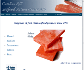 camsac.com: First class Seafood products: Salmon, Mussels, Scallops, Langostinos, Trout
Seafood Action A/S & CamSac A/S delivers only first class seafood products: Salmon, Mussels, Scallops, Langostinos, Trout for the seafood industry. Seafood products for the seafood industry - when there is no compromise!