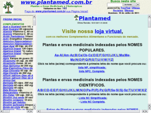 plantamed.com.br: Plantas e Ervas Medicinais, Fitoterapia e Fitoterápicos. Plantamed, Brasil.
Plantas, Famílias, nomes botânicos e populares, constituintes químicos, propriedades medicinais, indicações, parte utilizada, contra-indicações cuidados, efeitos colaterais, modo de usar, espécies do gênero, fotos. Produtos Phytomare, Nutryervas, Herbarium, Austen, BiOGapi e Cuesta. Plantamed, Brasil.