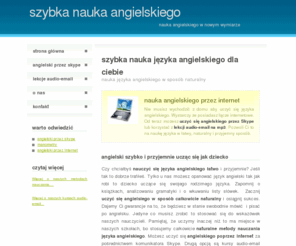 szybka-nauka-angielskiego.eu: Szybka Nauka Języka Angielskiego | Angielski od podstaw dla początkujących
Szybka nauka jezyka angielskiego dla wszystkich. Mozesz zaczac uczyc sie angielskiego od podstaw lub rozwijac nabyte juz umiejetnosci. Oferujemy angielski dla poczatkujacych i dla bardziej zaawansowanych. Prowadzimy nauke angielskiego z zastosowaniem naturlanych metod. Dostepna jest nauka angielskiego przez skype lub specjalne kursy audio-email.