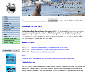 sanmateocoastnha.org: San Mateo Coast Natural History Association - Home
The San Mateo Coast Natural History Association (SMCNHA) is a 501(c)3 non-profit organization founded by volunteers to support the California State Parks along the San Mateo Coast. SMCNHA coordinates all activities with State Park representatives to meet their local needs.
SMCNHA's mission is to enhance the experience of visitors to California State Parks on the San Mateo coast by:Promoting educational volunteer and park staff programs, Maintaining and enhancing state park Visitor Centers, Supporting programs that preserve biological diversity and historical/cultural integrity
