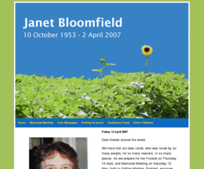 janetbloomfield.com: Janet Bloomfield - 10 October 1953 to 2 April 2007
We have set up this website as a way for people to offer a memory, a moment, an image of Janet and any wishes and feelings you would like to share.