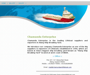 chamundaentlifeboat.com: Lifeboat India, Lifeboats Alang, Life Boat Asia, Lifeboat Seller, Shipbreaking India, Marine Equipment India, Liferaft India, Marine Equipments India, Marine Engine, Marine Generator, Desalination, Lifeboats, Liferaft, Speed Boats, Chamunda Enterprise, Alang
Special Indian Business Category for Marine Equipment, Ship, Marine Tools, Accessories manufacturers. Ship, Marine Tools, Accessories exporters and Marine Equipment suppliers in India. Free database of Marine Equipment, Ship, Marine Tools, Accessories manufacturer and exporter located in India,marine equipments india,marine RO india,marine ro,marine engine,marine generator,desalination,marine desalination,fresh water generator, marine fresh water,lifeboats, liferaft,pleasure boats,speed boats.