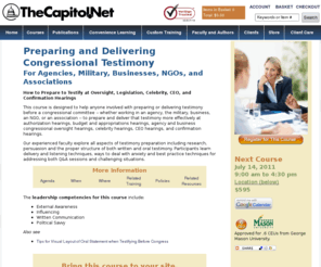 congressionaltestimony.com: Preparing and Delivering Congressional Testimony, from TheCapitol.Net
Learn how to prepare for and effectively testify before Congress with this one-day conference from TheCapitol.Net. The faculty will cover all aspects of testimony preparation including research, the process of persuasion, and specifics of how to effectively structure written and oral testimony. Participants will learn effective delivery and listening techniques, how to deal with the anxiety associated with preparing and delivering congressional testimony, and how to deal with Q&A and difficult situations. From TheCapitol.Net, We help you understand Washington and Congress TM