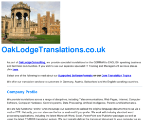 oaklodgetranslations.co.uk: Welcome to OakLodgeTranslations - High Quality German to English Translation,  German Technical Documents professionally translated
 We provide highest quality translations of  German to  English. Whether you are in Marketing, Sales, Finance or Technical we can provide top-quality translations in the fields of IT, telecommunications, patent, Mathematics, Software, Internet, Computer hardware, marketing, Financial, patents or advertising. Our customers incldue Siemens, Bosch, Mercedes and other Blue-chip organisations 