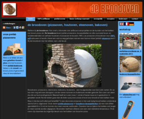 broodoven.com: de broodoven (pizzaoven, houtoven, steenoven, bakoven)
Bouw zelf je houtgestookte broodoven (of pizzaoven, bakoven, steenoven, houtoven). Workshops en informatie over het bouwen van een oven. Recepten voor het bakken van brood, pizza etc.