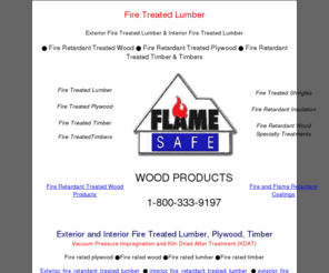fire-treated-lumber.info: Fire Treated Lumber,Fire Treated Retardant Wood,Fire Treated Plywood
Fire Treated Lumber, Fire Treated Plywood, Fire Treated Wood, Fire Treated timber, vacuum, pressure treated, fire retardant, impregnated with Flame Safe fire retardant to comply with the ASTM E84 standard and shall have a flame spread of 25 or less. Fire rated plywood, 1-800-333-9197.