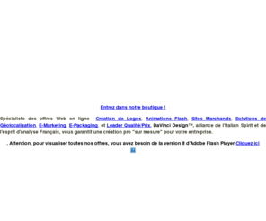 davincidesign.fr: DaVinci Design, l'agence de Design au service des PME
Spécialiste des offres Web en ligne - Création de Logos, Animations Flash, Sites Marchands, Solutions de Géolocalisation, E-Marketing, E-Packaging, et Leader Qualité/Prix, DaVinci Design™, alliance de l\'Italian Spirit et de l\'esprit d\'analyse Français, garantit une création pro 