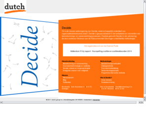 decide.nl: dutch.com - landingspage Decide
Hier staat een beschrijving van de organisatie van Decide, onderdeel van de dutch group bv. Adviesbureau Decide is gespecialiseerd in het verbeteren en versnellen van besluitvorming- en samenwerkingsprocessen. Bepalend voor het resultaat is het hebben van inzicht in de situatie. Decide brengt inzicht door het maken van analyses zoals: probleem- en krachtenveldanalyse, scenarioverkenning via simulatie en het meten van sociale cohesie.   Het bureau is verbonden aan de Rijksuniversiteit Groningen en maakt deel uit van dutch group bv.