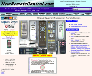 newremotecontrol.com: TV VCR DVD Stereo Remote Control New OEM Replacement Remotes
New OEM replacement remote controls for TV, VCR, DSS, Audio, stereo, DAT, TV/VCR Combo combi, DVD, and satellite. Brands carried include RCA, GE, ProScan, Hitachi, Sharp, Daewoo, White Westinghouse, Funai, Symphonic, Sylvania, JVC, Magnavox, Philips, Philco, Crosley, Zenith, Goldstar, Emerson, Welton, Techwood, Fisher, Sanyo, Sony, Toshiba, Kenwood, Konka, Aiwa, Orion, Sansui, Panasonic, Quasar, Technics, Pioneer, Samsung, Samtron, and Mitsubishi. New remote controls, RCA remote control, GE remote control, Proscan remote control, Mitsubishi remote control, Hitachi remote control, Zenith remote control, Daewoo remote control, Funai remote control, Symphonic remote control, Sylvania remote control, Toshiba remote control, Sharp remote control, Magnavox remote control, Philips remote control, Crosley remote control, Sony remote control, Sansui remote control, Orion remote control, Emerson remote control, Pioneer remote control, Philco remote control, Samsung remote control, Samtron remote control, Technics remote control, Panasonic remote control, Quasar remote control, Welton remote control, Techwood remote control, White Westinghouse remote control, Sanyo remote control, Fisher remote control, Konka remote control, Kenwood remote control, Aiwa remote control, XR1000 remote control, Sears remote control, Portland remote control.