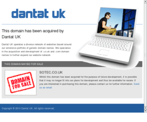 sotec.co.uk: SOTEC.CO.UK
Dantat UK operates a diverse network of websites based around 
our extensive portfolio of generic domain names. We specialise in the acquisition and development of .co.uk and .com domain 
names to further expand our website network.